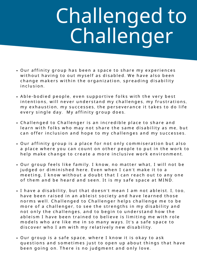 Our affinity group has been a space to share my experiences without having to out myself as disabled. We have also been change makers within the organization, spreading disability inclusion.  Able-bodied people, even supportive folks with the very best intentions, will never understand my challenges, my frustrations, my exhaustion, my successes, the perseverance it takes to do life every single day.  My affinity group does.   Challenged to Challenger is an incredible place to share and learn with folks who may not share the same disability as me, but can offer inclusion and hope to my challenges and my successes.   Our affinity group is a place for not only commiseration but also a place where you can count on other people to put in the work to help make change to create a more inclusive work environment.   Our group feels like family. I know, no matter what, I will not be judged or diminished here. Even when I can’t make it to a meeting, I know without a doubt that I can reach out to any one of them and be heard and seen. It is my safe space at MIND.  I have a disability, but that doesn’t mean I am not ableist. I, too, have been raised in an ableist society and have learned those norms well. Challenged to Challenger helps challenge me to be more of a challenger, to see the strengths in my disability and not only the challenges, and to begin to understand how the ableism I have been trained to believe is limiting me with role models who are like me in so many ways. It’s a safe space to discover who I am with my relatively new disability.   Our group is a safe space, where I know it is okay to ask questions and sometimes just to open up about things that have been going on. There is no judgment and only love. 